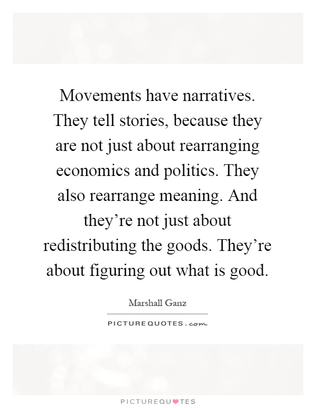 Movements have narratives. They tell stories, because they are not just about rearranging economics and politics. They also rearrange meaning. And they're not just about redistributing the goods. They're about figuring out what is good Picture Quote #1
