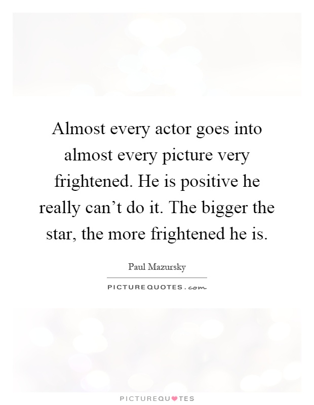 Almost every actor goes into almost every picture very frightened. He is positive he really can't do it. The bigger the star, the more frightened he is Picture Quote #1