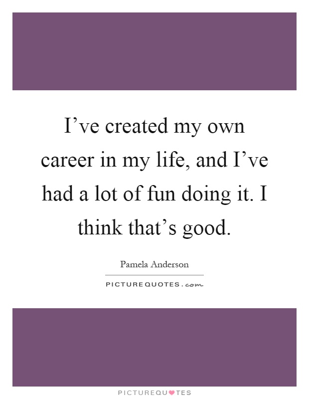 I've created my own career in my life, and I've had a lot of fun doing it. I think that's good Picture Quote #1