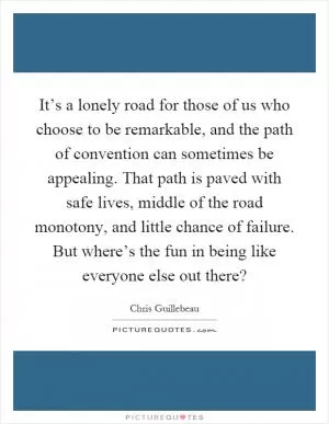 It’s a lonely road for those of us who choose to be remarkable, and the path of convention can sometimes be appealing. That path is paved with safe lives, middle of the road monotony, and little chance of failure. But where’s the fun in being like everyone else out there? Picture Quote #1