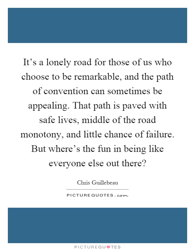 It's a lonely road for those of us who choose to be remarkable, and the path of convention can sometimes be appealing. That path is paved with safe lives, middle of the road monotony, and little chance of failure. But where's the fun in being like everyone else out there? Picture Quote #1