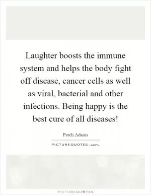 Laughter boosts the immune system and helps the body fight off disease, cancer cells as well as viral, bacterial and other infections. Being happy is the best cure of all diseases! Picture Quote #1