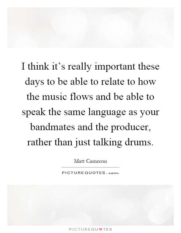 I think it's really important these days to be able to relate to how the music flows and be able to speak the same language as your bandmates and the producer, rather than just talking drums Picture Quote #1