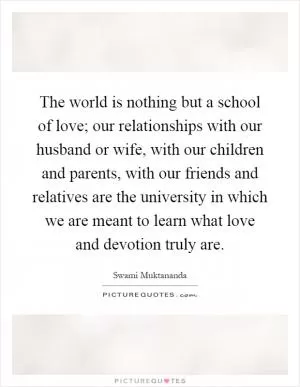 The world is nothing but a school of love; our relationships with our husband or wife, with our children and parents, with our friends and relatives are the university in which we are meant to learn what love and devotion truly are Picture Quote #1