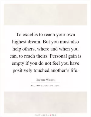 To excel is to reach your own highest dream. But you must also help others, where and when you can, to reach theirs. Personal gain is empty if you do not feel you have positively touched another’s life Picture Quote #1