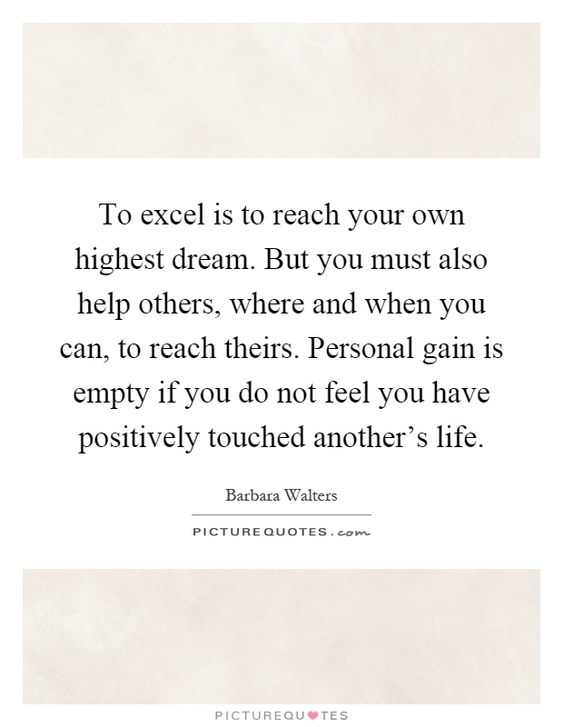 To excel is to reach your own highest dream. But you must also help others, where and when you can, to reach theirs. Personal gain is empty if you do not feel you have positively touched another's life Picture Quote #1