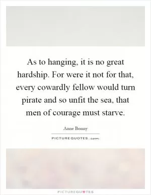 As to hanging, it is no great hardship. For were it not for that, every cowardly fellow would turn pirate and so unfit the sea, that men of courage must starve Picture Quote #1