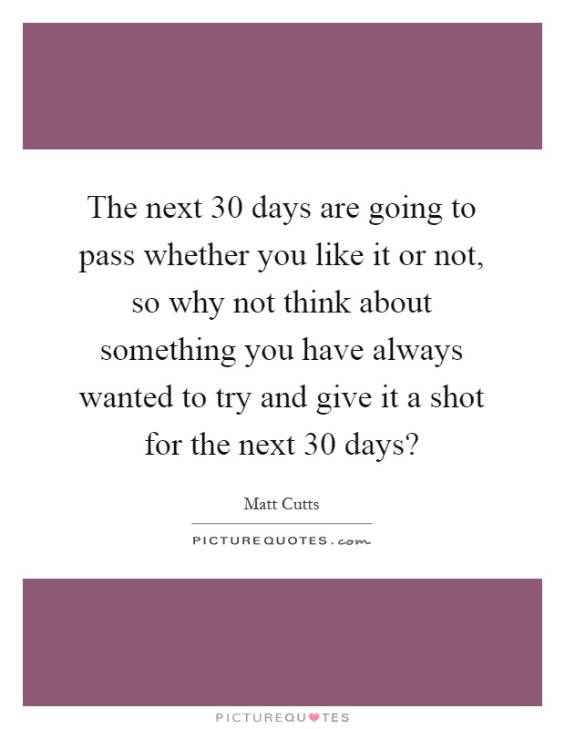 The next 30 days are going to pass whether you like it or not, so why not think about something you have always wanted to try and give it a shot for the next 30 days? Picture Quote #1