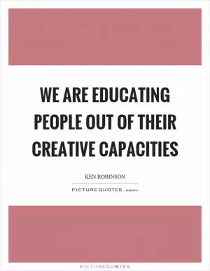 We are educating people out of their creative capacities Picture Quote #1