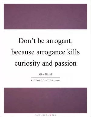 Don’t be arrogant, because arrogance kills curiosity and passion Picture Quote #1