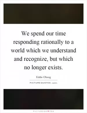We spend our time responding rationally to a world which we understand and recognize, but which no longer exists Picture Quote #1