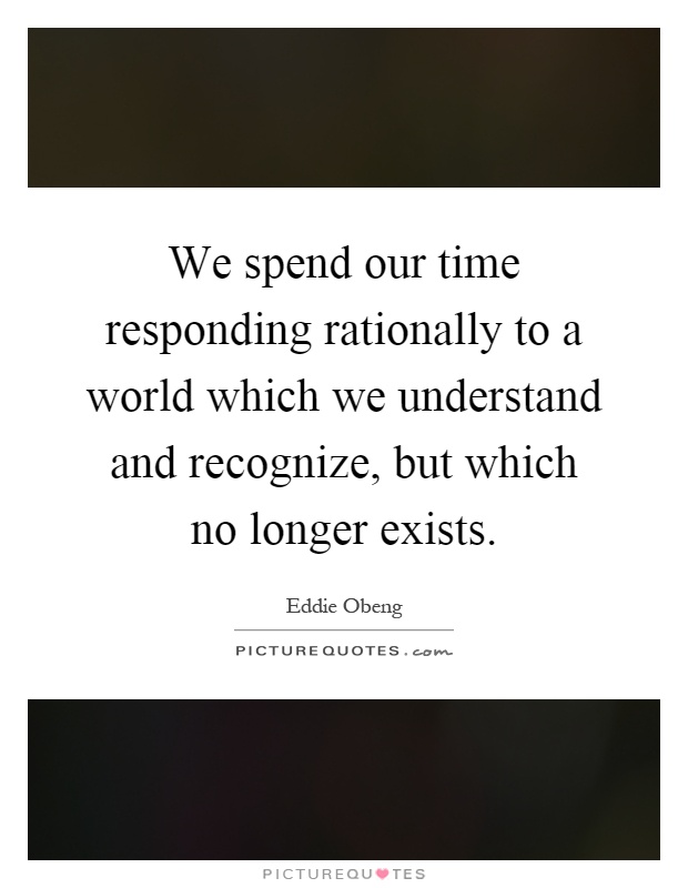 We spend our time responding rationally to a world which we understand and recognize, but which no longer exists Picture Quote #1