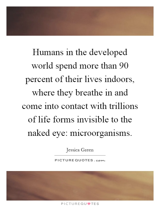 Humans in the developed world spend more than 90 percent of their lives indoors, where they breathe in and come into contact with trillions of life forms invisible to the naked eye: microorganisms Picture Quote #1