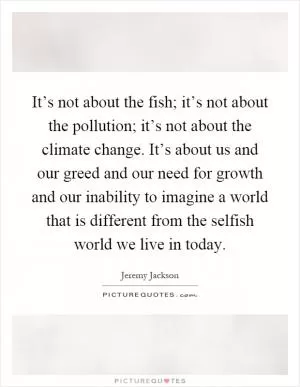 It’s not about the fish; it’s not about the pollution; it’s not about the climate change. It’s about us and our greed and our need for growth and our inability to imagine a world that is different from the selfish world we live in today Picture Quote #1