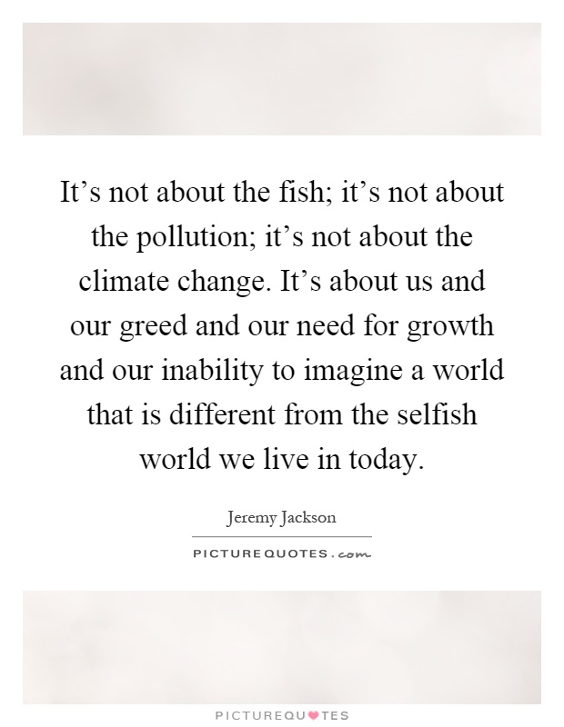 It's not about the fish; it's not about the pollution; it's not about the climate change. It's about us and our greed and our need for growth and our inability to imagine a world that is different from the selfish world we live in today Picture Quote #1