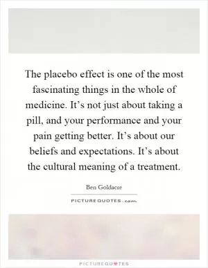 The placebo effect is one of the most fascinating things in the whole of medicine. It’s not just about taking a pill, and your performance and your pain getting better. It’s about our beliefs and expectations. It’s about the cultural meaning of a treatment Picture Quote #1