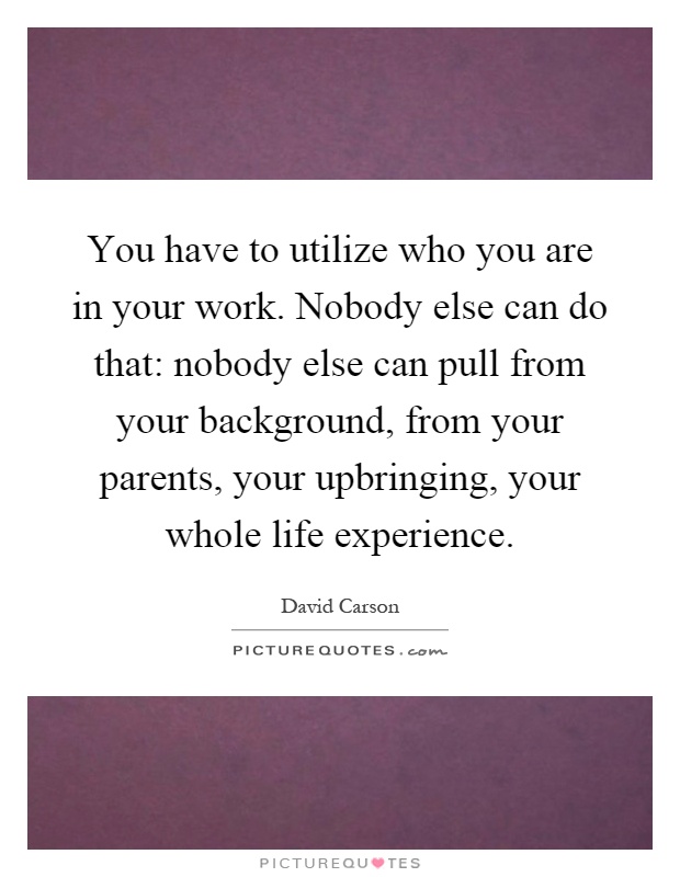 You have to utilize who you are in your work. Nobody else can do that: nobody else can pull from your background, from your parents, your upbringing, your whole life experience Picture Quote #1