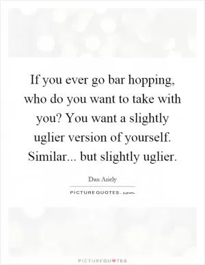 If you ever go bar hopping, who do you want to take with you? You want a slightly uglier version of yourself. Similar... but slightly uglier Picture Quote #1