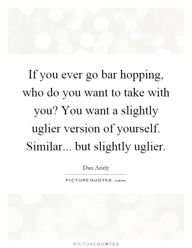 If you ever go bar hopping, who do you want to take with you? You want a slightly uglier version of yourself. Similar... but slightly uglier Picture Quote #1