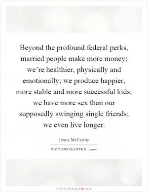 Beyond the profound federal perks, married people make more money; we’re healthier, physically and emotionally; we produce happier, more stable and more successful kids; we have more sex than our supposedly swinging single friends; we even live longer Picture Quote #1