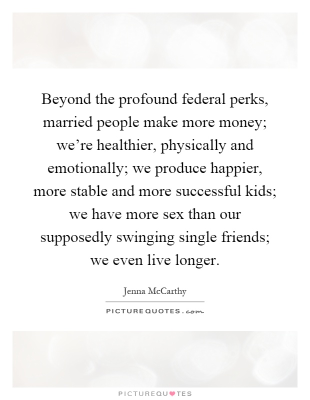Beyond the profound federal perks, married people make more money; we're healthier, physically and emotionally; we produce happier, more stable and more successful kids; we have more sex than our supposedly swinging single friends; we even live longer Picture Quote #1