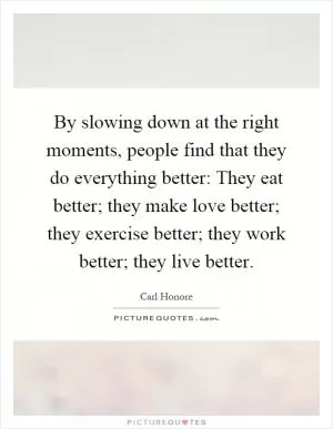 By slowing down at the right moments, people find that they do everything better: They eat better; they make love better; they exercise better; they work better; they live better Picture Quote #1