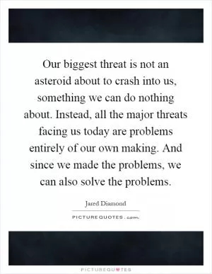 Our biggest threat is not an asteroid about to crash into us, something we can do nothing about. Instead, all the major threats facing us today are problems entirely of our own making. And since we made the problems, we can also solve the problems Picture Quote #1