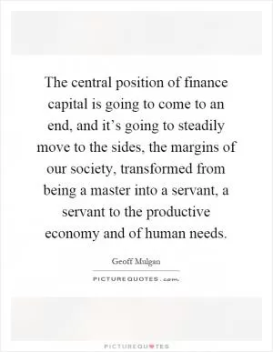 The central position of finance capital is going to come to an end, and it’s going to steadily move to the sides, the margins of our society, transformed from being a master into a servant, a servant to the productive economy and of human needs Picture Quote #1