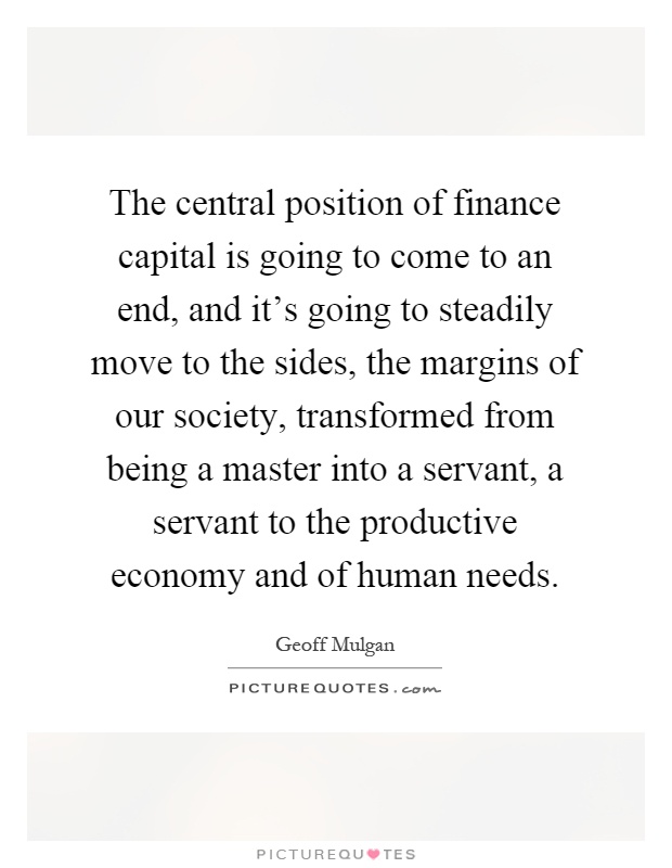 The central position of finance capital is going to come to an end, and it's going to steadily move to the sides, the margins of our society, transformed from being a master into a servant, a servant to the productive economy and of human needs Picture Quote #1