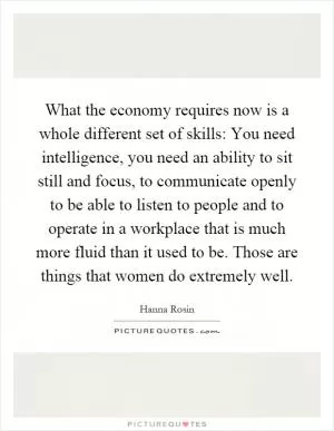 What the economy requires now is a whole different set of skills: You need intelligence, you need an ability to sit still and focus, to communicate openly to be able to listen to people and to operate in a workplace that is much more fluid than it used to be. Those are things that women do extremely well Picture Quote #1