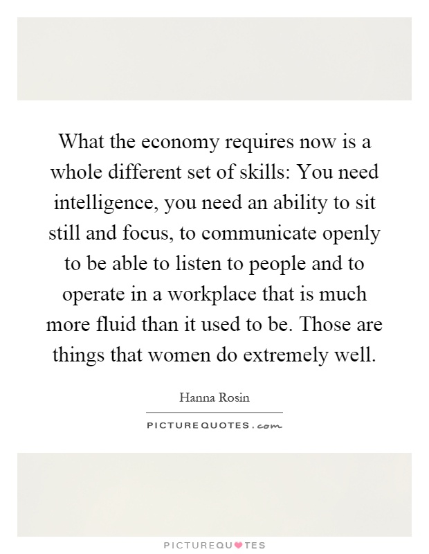 What the economy requires now is a whole different set of skills: You need intelligence, you need an ability to sit still and focus, to communicate openly to be able to listen to people and to operate in a workplace that is much more fluid than it used to be. Those are things that women do extremely well Picture Quote #1