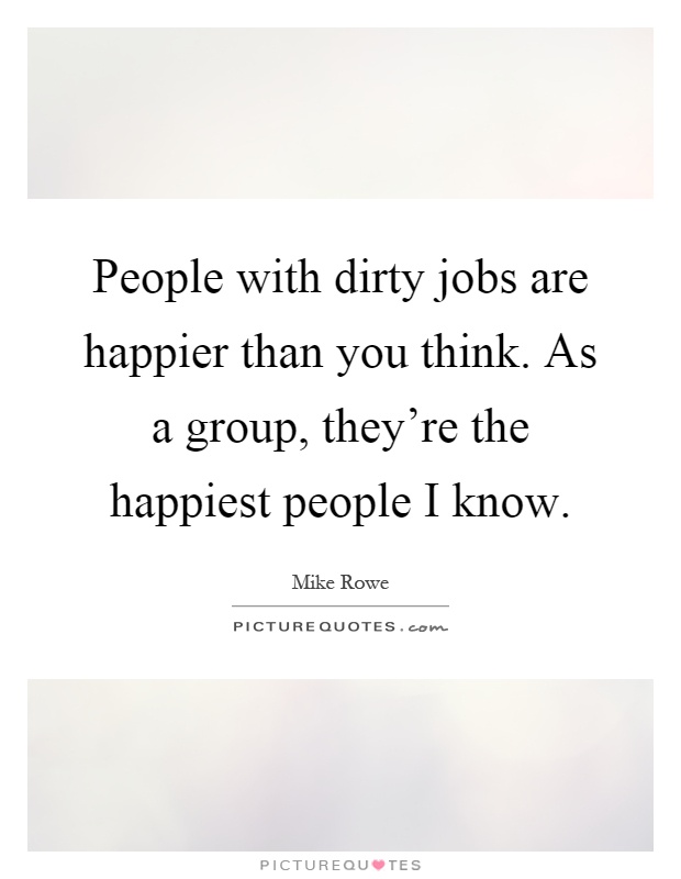 People with dirty jobs are happier than you think. As a group, they're the happiest people I know Picture Quote #1