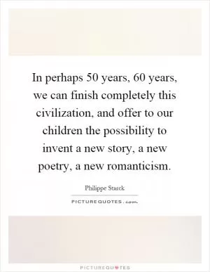 In perhaps 50 years, 60 years, we can finish completely this civilization, and offer to our children the possibility to invent a new story, a new poetry, a new romanticism Picture Quote #1