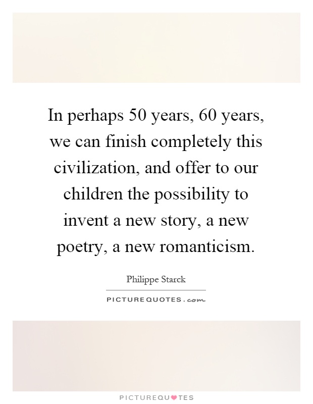 In perhaps 50 years, 60 years, we can finish completely this civilization, and offer to our children the possibility to invent a new story, a new poetry, a new romanticism Picture Quote #1