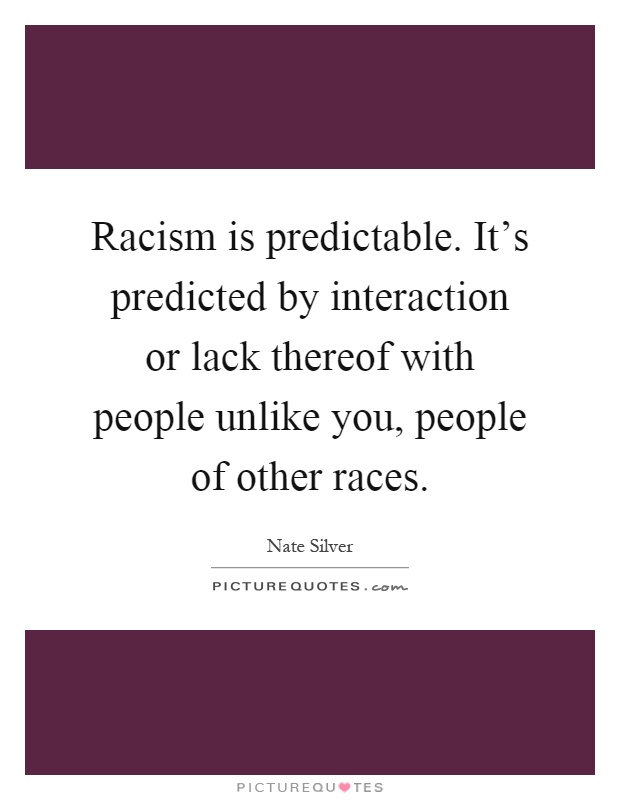 Racism is predictable. It's predicted by interaction or lack thereof with people unlike you, people of other races Picture Quote #1