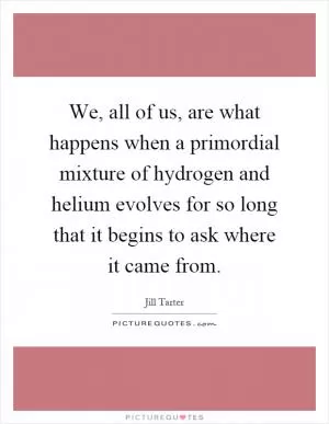 We, all of us, are what happens when a primordial mixture of hydrogen and helium evolves for so long that it begins to ask where it came from Picture Quote #1