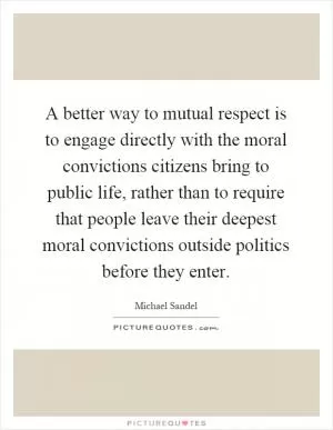 A better way to mutual respect is to engage directly with the moral convictions citizens bring to public life, rather than to require that people leave their deepest moral convictions outside politics before they enter Picture Quote #1