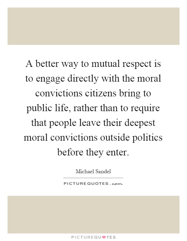 A better way to mutual respect is to engage directly with the moral convictions citizens bring to public life, rather than to require that people leave their deepest moral convictions outside politics before they enter Picture Quote #1