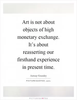 Art is not about objects of high monetary exchange. It’s about reasserting our firsthand experience in present time Picture Quote #1