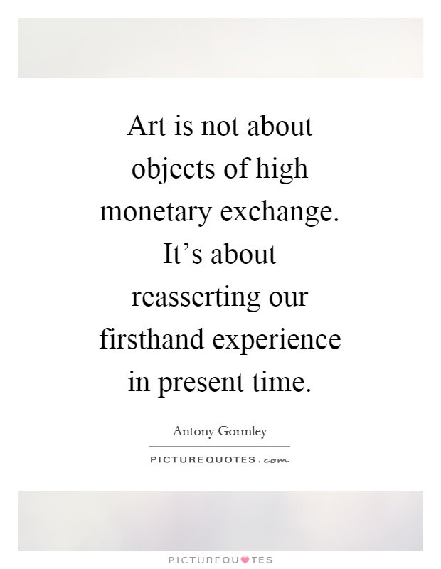 Art is not about objects of high monetary exchange. It's about reasserting our firsthand experience in present time Picture Quote #1