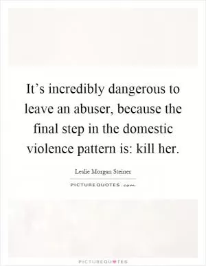 It’s incredibly dangerous to leave an abuser, because the final step in the domestic violence pattern is: kill her Picture Quote #1