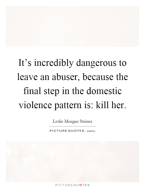 It's incredibly dangerous to leave an abuser, because the final step in the domestic violence pattern is: kill her Picture Quote #1