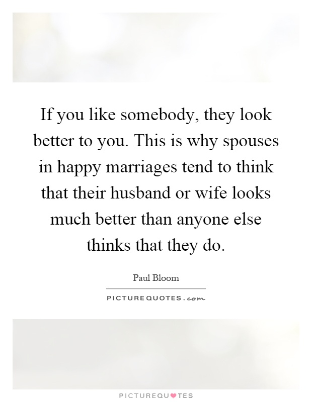 If you like somebody, they look better to you. This is why spouses in happy marriages tend to think that their husband or wife looks much better than anyone else thinks that they do Picture Quote #1