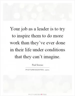 Your job as a leader is to try to inspire them to do more work than they’ve ever done in their life under conditions that they can’t imagine Picture Quote #1