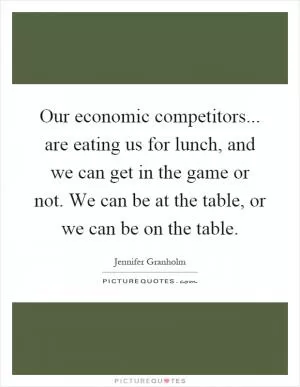 Our economic competitors... are eating us for lunch, and we can get in the game or not. We can be at the table, or we can be on the table Picture Quote #1