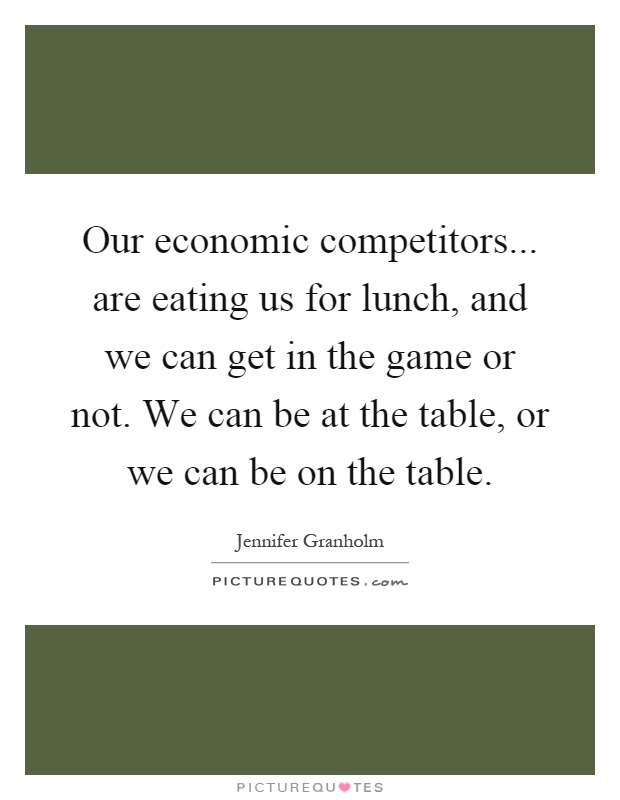 Our economic competitors... are eating us for lunch, and we can get in the game or not. We can be at the table, or we can be on the table Picture Quote #1