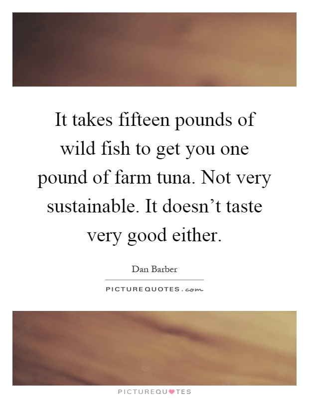 It takes fifteen pounds of wild fish to get you one pound of farm tuna. Not very sustainable. It doesn't taste very good either Picture Quote #1