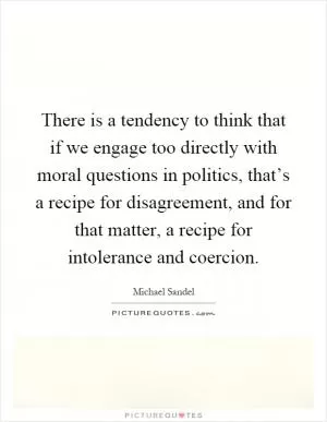 There is a tendency to think that if we engage too directly with moral questions in politics, that’s a recipe for disagreement, and for that matter, a recipe for intolerance and coercion Picture Quote #1
