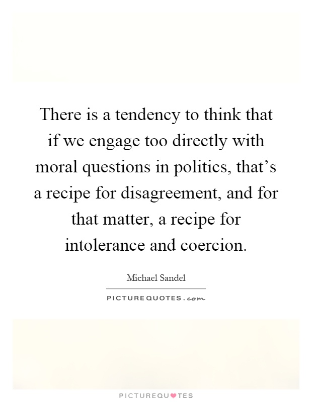 There is a tendency to think that if we engage too directly with moral questions in politics, that's a recipe for disagreement, and for that matter, a recipe for intolerance and coercion Picture Quote #1