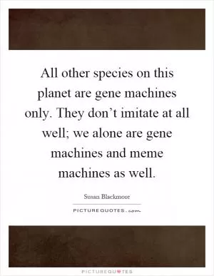 All other species on this planet are gene machines only. They don’t imitate at all well; we alone are gene machines and meme machines as well Picture Quote #1